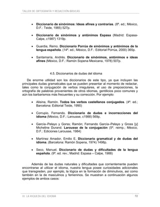 TALLER DE ORTOGRAFÍA Y REDACCIÓN BÁSICAS
IV. LA RIQUEZA DEL IDIOMA 72
• Diccionario de sinónimos: Ideas afines y contrarias. (8ª. ed.; México,
D.F.: Teide, 1985) 527p.
• Diccionario de sinónimos y antónimos Espasa (Madrid: Espasa-
Calpe, c1987) 1319p.
• Guardia, Remo. Diccionario Porrúa de sinónimos y antónimos de la
lengua española. (14ª. ed.; México, D.F.: Editorial Porrúa, 2000) 365p.
• Santamaría, Andrés. Diccionario de sinónimos, antónimos e ideas
afines (México, D.F.: Ramón Sopena Mexicana, 1978) 507p.
4.5. Diccionarios de dudas del idioma
De enorme utilidad son los diccionarios de este tipo, ya que incluyen las
principales dudas gramaticales que se pueden presentar al momento de redactar,
tales como la conjugación de verbos irregulares, el uso de preposiciones, la
ortografía de palabras provenientes de otros idiomas, gentilicios poco comunes y
aún los barbarismos más frecuentes y su corrección. Por ejemplo:
• Alisina, Ramón. Todos los verbos castellanos conjugados. (4ª. ed.;
Barcelona: Editorial Teide, 1990)
• Corrupio, Fernando. Diccionario de dudas e incorrecciones del
idioma (México, D.F.: Larousse, c1988) 569p.
• García–Pelayo y Gorss; Ramón; Fernando García–Pelayo y Gross [y]
Micheline Durand. Larousse de la conjugación (5ª. reimp.; México,
D.F.: Ediciones Larousse, 1984)
• Martínez Amador, Emilio E. Diccionario gramatical y de dudas del
idioma. (Barcelona: Ramón Sopena, 1974) 1498p.
• Seco, Manuel. Diccionario de dudas y dificultades de la lengua
española. (9ª. ed. rev.; Madrid: Espasa – Calpe, 1988)
Además de las dudas naturales y dificultades que corrientemente pueden
encontrarse al utilizar el idioma, nuestra lengua posee curiosidades adicionales
que transgreden, por ejemplo, la lógica en la formación de diminutivos, así como
también en la de masculinos y femeninos. Se muestran a continuación algunos
ejemplos de ambos casos:
 
