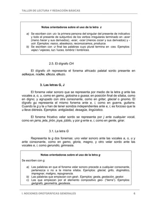 TALLER DE LECTURA Y REDACCIÓN BÁSICAS
I. NOCIONES OROTGRÁFICAS GENERALES 6
Notas orientadoras sobre el uso de la letra z
a) Se escriben con -zc- la primera persona del singular del presente de indicativo
y todo el presente de subjuntivo de los verbos irregulares terminado en -acer
(meno hacer y sus derivados), -ecer, -ocer (menos cocer y sus derivados) y -
ucir. Ejemplos: nazco, abastezco, reconozcamos, produzca.
b) Se escriben con -z final las palabras cuyo plural termina en -ces. Ejemplos:
vejez / vejeces, luz / luces, lombriz / lombrices.
2.5. El dígrafo CH
El dígrafo ch representa el fonema africado palatal sordo presente en
achaque, noche, choza, chuzo.
3. Las letras G, J
El fonema velar sonoro que se representa por medio de la letra g ante las
vocales a, o, u, como en gamo, golosina o guasa; en posición final de sílaba, como
en digno; y agrupado con otra consonante, como en gritar, glacial o gnomo. El
dígrafo gu representa el mismo fonema ante e, i, como en guerra, guitarra.
Cuando la g y la u han de tener sonidos independientes ante e, i, es forzoso que la
u lleve diéresis. Ejemplos: antigüedad, desagüe, lingüístico.
El fonema fricativo velar sordo se representa por j ante cualquier vocal,
como en jarra, jeta, jirón, joya, júbilo, y por g ente e, i, como en gente, girar.
3.1. La letra G
Representa la g dos fonemas: uno velar sonoro ante las vocales a, o, u y
ante consonante, como en gamo, gloria, magno, y otro velar sordo ante las
vocales e, i, como gerundio, gimnasia.
Notas orientadoras sobre el uso de la letra g
Se escriben con g:
a) Las palabras en que el fonema velar sonoro precede a cualquier consonante,
pertenezca o no a la misma sílaba. Ejemplos: glacial, grito, dogmático,
impregnar, maligno, repugnancia.
b) Las palabras que empiezan con gest-. Ejemplos: gesta, gestación, gestor.
c) Las que empiezan por el elemento compositivo geo- (“tierra”). Ejemplos:
geógrafo, geometría, geodesia.
 