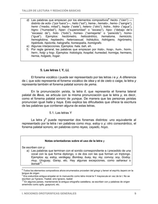 TALLER DE LECTURA Y REDACCIÓN BÁSICAS
I. NOCIONES OROTGRÁFICAS GENERALES 9
d) Las palabras que empiezan por los elementos compositivos8
hecto- (“cien”) —
distinto de ecto- (“por fuera”)—, helio (“sol”), hema-, hemato-, hemo- (“sangre”),
hemi- (“medio, mitad”), hepta- (“siete”), hetero- (“otro”), hidra-, hidro- (“agua”),
higro- (“humedad”), hiper- (“superioridad” o ”exceso”), hipo- (“debajo de”o
“escasez de”), holo- (“todo”), homeo- (“semejante” o “parecido”), homo-
(“igual”). Ejemplos: hectómetro, heliocéntrico, hematoma, hemiciclo,
hemoglobina, heptaedro, heterosexual, hidráulico, hidrógeno, higrómetro,
hipérbole, hipócrita, halografía, homeopatía, homógrafo.
e) Algunas interjecciones. Ejemplos: hala, bah, eh.
f) Por regla general, las palabras que empiezan por histo-, hosp-, hum-, horm-,
hern-, holg- y hog-. Ejemplos: histología, hospital, humedad, hormiga, hermano,
hernia, holgado, hogar.
5. Las letras I, Y, LL
El fonema vocálico i puede ser representado por las letras i e y. A diferencia
de i, que solo representa el fonema vocálico de idea y el de cielo o caiga, la letra y
representa también el fonema palatal sonoro de yema.
En la pronunciación yeísta, la letra ll, que representa el fonema lateral
palatal de llave, se articula con la misma pronunciación que la letra y, es decir,
como el fonema palatal sonoro de yunque. De manera que las personas yeístas
pronuncian igual halla y haya. Esto explica las dificultades que ofrece la escritura
de las palabras que contienen alguna de estas letras.
5.1. Las letras Y
La letra y9
puede representar dos fonemas distintos: uno equivalente al
representado por la letra i en palabras como muy, estoy o y; otro consonántico, el
fonema palatal sonoro, en palabras como reyes, cayado, hoyo.
Notas orientadoras sobre el uso de la letra y
Se escriben con y:
a) Las palabras que terminan con el sonido correspondiente a i precedido de una
vocal con la que forma diptongo, o de dos con las que forman un triptongo.
Ejemplos: ay, estoy, verdegay, Bombay, buey, ley, rey, convoy, soy, Godoy,
muy, Uruguay, Garay, etc. Hay algunas excepciones, como saharaui o
bonsái10
.
8
Todos los elementos compositivos ahora enumerados proceden del griego y tienen el espíritu áspero en la
lengua de origen
9
Era costumbre antigua empelar en lo manuscrito como letra inicial la Y mayúscula en vez de la I. No se
escriben ya Ygnacio, Ysabel, sino Ignacio, Isabel
10
En algunos países, manteniendo la antigua ortografía castellana, se escriben con y palabras de origen
amerindio como ayllu, guaycurú, etc.
 