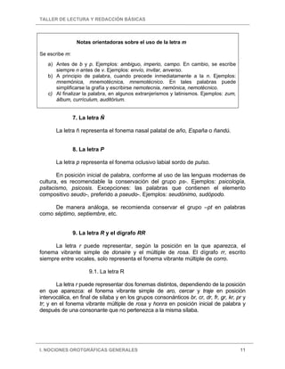 TALLER DE LECTURA Y REDACCIÓN BÁSICAS
I. NOCIONES OROTGRÁFICAS GENERALES 11
Notas orientadoras sobre el uso de la letra m
Se escribe m:
a) Antes de b y p. Ejemplos: ambiguo, imperio, campo. En cambio, se escribe
siempre n antes de v. Ejemplos: envío, invitar, anverso.
b) A principio de palabra, cuando precede inmediatamente a la n. Ejemplos:
mnemónica, mnemotécnica, mnemotécnico. En tales palabras puede
simplificarse la grafía y escribirse nemotecnia, nemónica, nemotécnico.
c) Al finalizar la palabra, en algunos extranjerismos y latinismos. Ejemplos: zum,
álbum, currículum, auditórium.
7. La letra Ñ
La letra ñ representa el fonema nasal palatal de año, España o ñandú.
8. La letra P
La letra p representa el fonema oclusivo labial sordo de pulso.
En posición inicial de palabra, conforme al uso de las lenguas modernas de
cultura, es recomendable la conservación del grupo ps-. Ejemplos: psicología,
psitacismo, psicosis. Excepciones: las palabras que contienen el elemento
compositivo seudo-, preferido a pseudo-. Ejemplos: seudónimo, sudópodo.
De manera análoga, se recomienda conservar el grupo –pt en palabras
como séptimo, septiembre, etc.
9. La letra R y el dígrafo RR
La letra r puede representar, según la posición en la que aparezca, el
fonema vibrante simple de donaire y el múltiple de rosa. El dígrafo rr, escrito
siempre entre vocales, solo representa el fonema vibrante múltiple de corro.
9.1. La letra R
La letra r puede representar dos fonemas distintos, dependiendo de la posición
en que aparezca: el fonema vibrante simple de aro, cercar y traje en posición
intervocálica, en final de sílaba y en los grupos consonánticos br, cr, dr, fr, gr, kr, pr y
tr; y en el fonema vibrante múltiple de rosa y honra en posición inicial de palabra y
después de una consonante que no pertenezca a la misma sílaba.
 