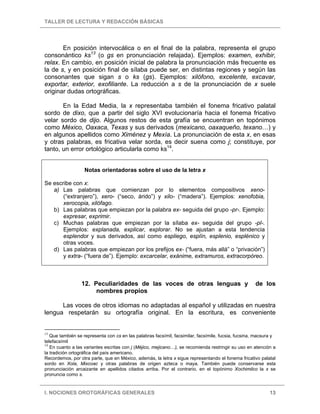TALLER DE LECTURA Y REDACCIÓN BÁSICAS
I. NOCIONES OROTGRÁFICAS GENERALES 13
En posición intervocálica o en el final de la palabra, representa el grupo
consonántico ks13
(o gs en pronunciación relajada). Ejemplos: examen, exhibir,
relax. En cambio, en posición inicial de palabra la pronunciación más frecuente es
la de s, y en posición final de sílaba puede ser, en distintas regiones y según las
consonantes que sigan s o ks (gs). Ejemplos: xilófono, excelente, excavar,
exportar, exterior, exofiliante. La reducción a s de la pronunciación de x suele
originar dudas ortográficas.
En la Edad Media, la x representaba también el fonema fricativo palatal
sordo de dixo, que a partir del siglo XVI evolucionaría hacia el fonema fricativo
velar sordo de dijo. Algunos restos de esta grafía se encuentran en topónimos
como México, Oaxaca, Texas y sus derivados (mexicano, oaxaqueño, texano…) y
en algunos apellidos como Ximénez y Mexía. La pronunciación de esta x, en esas
y otras palabras, es fricativa velar sorda, es decir suena como j; constituye, por
tanto, un error ortológico articularla como ks14
.
Notas orientadoras sobre el uso de la letra x
Se escribe con x:
a) Las palabras que comienzan por lo elementos compositivos xeno-
(“extranjero”), xero- (“seco, árido”) y xilo- (“madera”). Ejemplos: xenofobia,
xerocopia, xilófago.
b) Las palabras que empiezan por la palabra ex- seguida del grupo -pr-. Ejemplo:
expresar, exprimir.
c) Muchas palabras que empiezan por la sílaba ex- seguida del grupo -pl-.
Ejemplos: explanada, explicar, explorar. No se ajustan a esta tendencia
esplendor y sus derivados, así como espliego, esplín, esplenio, esplénico y
otras voces.
d) Las palabras que empiezan por los prefijos ex- (“fuera, más allá” o “privación”)
y extra- (“fuera de”). Ejemplo: excarcelar, exánime, extramuros, extracorpóreo.
12. Peculiaridades de las voces de otras lenguas y de los
nombres propios
Las voces de otros idiomas no adaptadas al español y utilizadas en nuestra
lengua respetarán su ortografía original. En la escritura, es conveniente
13
Que también se representa con cs en las palabras facsímil, facsimilar, facsímile, fucsia, fucsina, macsura y
telefacsímil
14
En cuanto a las variantes escritas con j (Méjico, mejicano…), se recomienda restringir su uso en atención a
la tradición ortográfica del país americano.
Recordemos, por otra parte, que en México, además, la letra x sigue representando el fonema fricativo palatal
sordo en Xola, Mixcoac y otras palabras de origen azteca o maya. También puede conservarse esta
pronunciación arcaizante en apellidos citados arriba. Por el contrario, en el topónimo Xochimilco la x se
pronuncia como s.
 