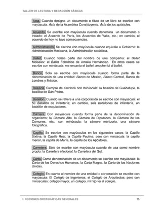 TALLER DE LECTURA Y REDACCIÓN BÁSICAS
I. NOCIONES OROTGRÁFICAS GENERALES 15
Acta. Cuando designa un documento o título de un libro se escribe con
mayúscula: Acta de la Asamblea Constituyente, Acta de los apóstoles.
Acuerdo. Se escribe con mayúscula cuando denomina un documento o
tratado: el Acuerdo de París, los Acuerdos de Yalta, etc.; en cambio, el
acuerdo de hoy no tuvo consecuencias.
Administración. Se escribe con mayúscula cuando equivale a Gobierno: la
Administración Mexicana, la Administración socialista.
Ballet. Cuando forma parte del nombre de una compañía: el Ballet
Moiseiev: el Ballet Folclórico de Amalia Hernández. En otros casos se
escribe con minúscula: me encanta el ballet; anoche fui al ballet.
Banco. Solo se escribe con mayúscula cuando forma parte de la
denominación de una entidad: Banco de México, Banco Central, Banco de
Londres y México.
Basílica. Siempre de escribirá con minúscula: la basílica de Guadalupe, la
basílica de San Pedro.
Batallón. Cuando se refiere a una corporación se escribe con mayúscula: el
50 Batallón de infantería; en cambio, seis batallones de infantería, un
batallón de esquiadores.
Cámara. Con mayúscula cuando forma parte de la denominación de
organismo: la Cámara Alta, la Cámara de Diputados, la Cámara de los
Comunes, etc.; con minúscula: la cámara mortuoria, una cámara
fotográfica.
Capilla. Se escribe con mayúsculas en los siguientes casos: la Capilla
Sixtina, la Capilla Real, la Capilla Paulina; pero con minúscula: la capilla
menor, la capilla de María, la capilla de los Apóstoles.
Carretera. Sólo de escribe con mayúscula cuando de usa como nombre
propio: la Carretera Nacional, la Carretera del Sol.
Carta. Como denominación de un documento se escribe con mayúscula: la
Carta de los Derechos Humanos, la Carta Magna, la Carta de las Naciones
Unidas.
Colegio. En cuanto al nombre de una entidad o corporación se escribe con
mayúscula: El Colegio de Ingenieros, el Colegio de Arquitectos; pero con
minúsculas: colegio mayor, un colegio, mi hijo va al colegio.
 