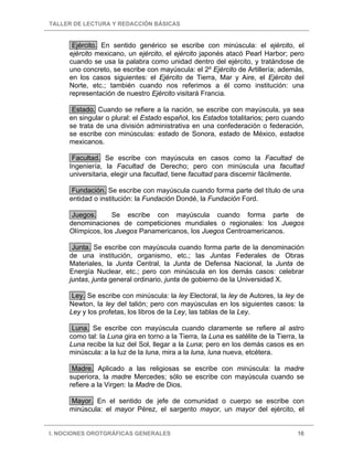 TALLER DE LECTURA Y REDACCIÓN BÁSICAS
I. NOCIONES OROTGRÁFICAS GENERALES 16
Ejército. En sentido genérico se escribe con minúscula: el ejército, el
ejército mexicano, un ejército, el ejército japonés atacó Pearl Harbor; pero
cuando se usa la palabra como unidad dentro del ejército, y tratándose de
uno concreto, se escribe con mayúscula: el 2º Ejército de Artillería; además,
en los casos siguientes: el Ejército de Tierra, Mar y Aire, el Ejército del
Norte, etc.; también cuando nos referimos a él como institución: una
representación de nuestro Ejército visitará Francia.
Estado. Cuando se refiere a la nación, se escribe con mayúscula, ya sea
en singular o plural: el Estado español, los Estados totalitarios; pero cuando
se trata de una división administrativa en una confederación o federación,
se escribe con minúsculas: estado de Sonora, estado de México, estados
mexicanos.
Facultad. Se escribe con mayúscula en casos como la Facultad de
Ingeniería, la Facultad de Derecho; pero con minúscula una facultad
universitaria, elegir una facultad, tiene facultad para discernir fácilmente.
Fundación. Se escribe con mayúscula cuando forma parte del título de una
entidad o institución: la Fundación Dondé, la Fundación Ford.
Juegos. Se escribe con mayúscula cuando forma parte de
denominaciones de competiciones mundiales o regionales: los Juegos
Olímpicos, los Juegos Panamericanos, los Juegos Centroamericanos.
Junta. Se escribe con mayúscula cuando forma parte de la denominación
de una institución, organismo, etc.; las Juntas Federales de Obras
Materiales, la Junta Central, la Junta de Defensa Nacional, la Junta de
Energía Nuclear, etc.; pero con minúscula en los demás casos: celebrar
juntas, junta general ordinario, junta de gobierno de la Universidad X.
Ley. Se escribe con minúscula: la ley Electoral, la ley de Autores, la ley de
Newton, la ley del talión; pero con mayúsculas en los siguientes casos: la
Ley y los profetas, los libros de la Ley, las tablas de la Ley.
Luna. Se escribe con mayúscula cuando claramente se refiere al astro
como tal: la Luna gira en torno a la Tierra, la Luna es satélite de la Tierra, la
Luna recibe la luz del Sol, llegar a la Luna; pero en los demás casos es en
minúscula: a la luz de la luna, mira a la luna, luna nueva, etcétera.
Madre. Aplicado a las religiosas se escribe con minúscula: la madre
superiora, la madre Mercedes; sólo se escribe con mayúscula cuando se
refiere a la Virgen: la Madre de Dios.
Mayor. En el sentido de jefe de comunidad o cuerpo se escribe con
minúscula: el mayor Pérez, el sargento mayor, un mayor del ejército, el
 