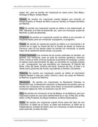 TALLER DE LECTURA Y REDACCIÓN BÁSICAS
I. NOCIONES OROTGRÁFICAS GENERALES 17
mayor, etc.; pero se escribe con mayúscula en casos como: Osa Mayor,
Santiago el Mayor, Estado Mayor.
Parque. Se escribe con mayúscula cuando designa uno concreto: el
Parque España, el Parque de María Luisa (en Sevilla), el Parque del Retiro
(en Madrid).
Plan. Se escribe con mayúscula cuando se refiere a uno determinado: el
Plan Marshall, el III Plan de Desarrollo, etc.; pero con minúscula: el plan de
Marshall, un plan de desarrollo.
Programa. Se escribe con mayúscula cuando se refiere a uno concreto: el
Programa Apolo; pero con minúscula: el programa, un programa.
Puerta. Se escribe en mayúscula cuando se refiere a un monumento o al
nombre de un lugar: la Puerta del Sol, la Puerta de Alcalá, la Puerta de
Carmona, pero en los demás casos se escribe con minúscula: la puerta
mayor de la catedral de Santa Cecilia; una puerta.
Puntos Cardinales. Los nombres de los puntos cardinales se escriben, en
general, con minúscula, pues se trata de nombres genéricos: dirección
norte, ir hacia el norte, el sol se oculta por el poniente; sin embargo, cuando
se aplican como denominación de algo, se convierten en nombres propios
y, por consiguiente, hay que escribirlos con mayúscula: El Ejército del
Norte, Flota del Norte, América del Norte, América del Sur, el Este o el
Oeste (como porciones del mundo, equivalentes a Oriente y Occidente).
Reforma. Se escribe con mayúscula cuando se refiere al movimiento
religioso llevado a cabo por Lutero, Calvino y otros: las Leyes de Reforma,
la Reforma, la guerra de Reforma.
Revolución. Se escribe con mayúsculas: la Revolución francesa, la
Revolución rusa, la Revolución mexicana, la Revolución de octubre; pero se
escribe con minúscula en los casos como éstos: la revolución proletaria, la
revolución inglesa de 1642, la revolución rusa de 1917.
Rey. Se escribe con minúscula: el rey de Bélgica, el rey Balduino; pero con
mayúscula cuando se usa como sobrenombre de un rey: el Rey Sol, el Rey
Sabio, el Rey Prudente, los Reyes Católicos, la Reina Gobernadora.
Salón. Se escribe con mayúscula cuando forma parte del título de una
exposición: el Salón de la Fama, el Salón del Automóvil, el Salón de la
Independencia, el Salón de Otoño; pero con minúscula: el salón principal, el
salón particular, el salón de baile.
 