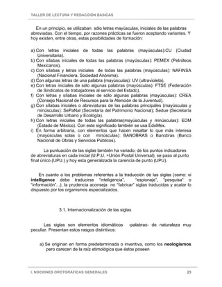 TALLER DE LECTURA Y REDACCIÓN BÁSICAS
I. NOCIONES OROTGRÁFICAS GENERALES 23
En un principio, se utilizaban sólo letras mayúsculas, iniciales de las palabras
abreviadas. Con el tiempo, por razones prácticas se fueron aceptando variantes. Y
hoy existen, entre otras, estas posibilidades de formación:
a) Con letras iniciales de todas las palabras (mayúsculas):CU (Ciudad
Universitaria).
b) Con sílabas iniciales de todas las palabras (mayúsculas): PEMEX (Petróleos
Mexicanos).
c) Con sílabas y letras iniciales de todas las palabras (mayúsculas): NAFINSA
(Nacional Financiera, Sociedad Anónima).
d) Con algunas letras de una palabra (mayúsculas): UV (ultravioleta).
e) Con letras iniciales de sólo algunas palabras (mayúsculas): FTSE (Federación
de Sindicatos de trabajadores al servicio del Estado).
f) Con letras y sílabas iniciales de sólo algunas palabras (mayúsculas): CREA
(Consejo Nacional de Recursos para la Atención de la Juventud).
g) Con sílabas iniciales o abreviaturas de las palabras principales (mayúsculas y
minúsculas): SePaNal (Secretaría del Patrimonio Nacional); Sedue (Secretaría
de Desarrollo Urbano y Ecología).
h) Con letras iniciales de todas las palabras(mayúsculas y minúsculas): EDM
(Estado de México). Con este significado también se usa EdoMex.
i) En forma arbitraria, con elementos que hacen resaltar lo que más interesa
(mayúsculas solas o con minúsculas): BANOBRAS o Banobras (Banco
Nacional de Obras y Servicios Públicos).
La puntuación de las siglas también ha variado; de los puntos indicadores
de abreviaturas en cada inicial (U.P.U. =Unión Postal Universal), se paso al punto
final único (UPU.) y hoy esta generalizada la carencia de punto (UPU).
En cuanto a los problemas referentes a la traducción de las siglas (como: si
intelligence debe traducirse “inteligencia”, “espionaje”, “pesquisa” o
“información”...), la prudencia aconseja no “fabricar” siglas traducidas y acatar lo
dispuesto por los organismos especializados.
3.1. Internacionalización de las siglas
Las siglas son elementos idiomáticos -palabras- de naturaleza muy
peculiar. Presentan estos rasgos distintivos:
a) Se originan en forma predeterminada o inventiva, como los neologismos
pero carecen de la raíz etimológica que éstos poseen
 