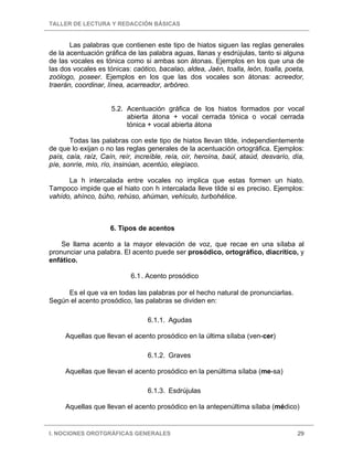 TALLER DE LECTURA Y REDACCIÓN BÁSICAS
I. NOCIONES OROTGRÁFICAS GENERALES 29
Las palabras que contienen este tipo de hiatos siguen las reglas generales
de la acentuación gráfica de las palabra aguas, llanas y esdrújulas, tanto si alguna
de las vocales es tónica como si ambas son átonas. Ejemplos en los que una de
las dos vocales es tónicas: caótico, bacalao, aldea, Jaén, toalla, león, toalla, poeta,
zoólogo, poseer. Ejemplos en los que las dos vocales son átonas: acreedor,
traerán, coordinar, línea, acarreador, arbóreo.
5.2. Acentuación gráfica de los hiatos formados por vocal
abierta átona + vocal cerrada tónica o vocal cerrada
tónica + vocal abierta átona
Todas las palabras con este tipo de hiatos llevan tilde, independientemente
de que lo exijan o no las reglas generales de la acentuación ortográfica. Ejemplos:
país, caía, raíz, Caín, reír, increíble, reía, oír, heroína, baúl, ataúd, desvarío, día,
píe, sonríe, mío, río, insinúan, acentúo, elegíaco.
La h intercalada entre vocales no implica que estas formen un hiato.
Tampoco impide que el hiato con h intercalada lleve tilde si es preciso. Ejemplos:
vahído, ahínco, búho, rehúso, ahúman, vehículo, turbohélice.
6. Tipos de acentos
Se llama acento a la mayor elevación de voz, que recae en una sílaba al
pronunciar una palabra. El acento puede ser prosódico, ortográfico, diacrítico, y
enfático.
6.1. Acento prosódico
Es el que va en todas las palabras por el hecho natural de pronunciarlas.
Según el acento prosódico, las palabras se dividen en:
6.1.1. Agudas
Aquellas que llevan el acento prosódico en la última sílaba (ven-cer)
6.1.2. Graves
Aquellas que llevan el acento prosódico en la penúltima sílaba (me-sa)
6.1.3. Esdrújulas
Aquellas que llevan el acento prosódico en la antepenúltima sílaba (médico)
 