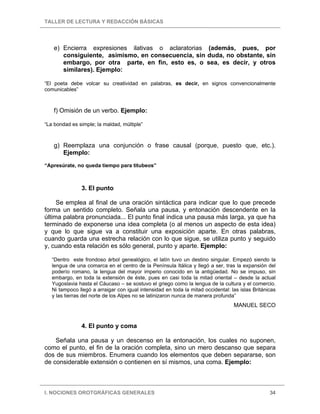 TALLER DE LECTURA Y REDACCIÓN BÁSICAS
I. NOCIONES OROTGRÁFICAS GENERALES 34
e) Encierra expresiones ilativas o aclaratorias (además, pues, por
consiguiente, asimismo, en consecuencia, sin duda, no obstante, sin
embargo, por otra parte, en fin, esto es, o sea, es decir, y otros
similares). Ejemplo:
“El poeta debe volcar su creatividad en palabras, es decir, en signos convencionalmente
comunicables”
f) Omisión de un verbo. Ejemplo:
“La bondad es simple; la maldad, múltiple”
g) Reemplaza una conjunción o frase causal (porque, puesto que, etc.).
Ejemplo:
“Apresúrate, no queda tiempo para titubeos”
3. El punto
Se emplea al final de una oración sintáctica para indicar que lo que precede
forma un sentido completo. Señala una pausa, y entonación descendente en la
última palabra pronunciada... El punto final indica una pausa más larga, ya que ha
terminado de exponerse una idea completa (o al menos un aspecto de esta idea)
y que lo que sigue va a constituir una exposición aparte. En otras palabras,
cuando guarda una estrecha relación con lo que sigue, se utiliza punto y seguido
y, cuando esta relación es sólo general, punto y aparte. Ejemplo:
“Dentro este frondoso árbol genealógico, el latín tuvo un destino singular. Empezó siendo la
lengua de una comarca en el centro de la Península Itálica y llegó a ser, tras la expansión del
poderío romano, la lengua del mayor imperio conocido en la antigüedad. No se impuso, sin
embargo, en toda la extensión de éste, pues en casi toda la mitad oriental – desde la actual
Yugoslavia hasta el Cáucaso – se sostuvo el griego como la lengua de la cultura y el comercio.
Ni tampoco llegó a arraigar con igual intensidad en toda la mitad occidental: las islas Británicas
y las tierras del norte de los Alpes no se latinizaron nunca de manera profunda”
MANUEL SECO
4. El punto y coma
Señala una pausa y un descenso en la entonación, los cuales no suponen,
como el punto, el fin de la oración completa, sino un mero descanso que separa
dos de sus miembros. Enumera cuando los elementos que deben separarse, son
de considerable extensión o contienen en sí mismos, una coma. Ejemplo:
 
