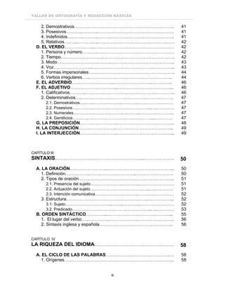 TALLER DE ORTOGRAFÍA Y REDACCIÓN BÁSICAS
iii
2. Demostrativos……………….…………………………………………. 41
3. Posesivos………..………..……………………………………………. 41
4. Indefinidos….……………..……………………………………………. 41
5. Relativos….…...…………..……………………………………………. 42
D. EL VERBO………………...……………………………………………… 42
1. Persona y número………..……………………………………………. 42
2. Tiempo…………….………….…………………………………………. 42
3. Modo…………………………………………………………………….. 43
4. Voz……………………...……………………………………………….. 43
5. Formas impersonales………………………………………………….. 44
6. Verbos irregulares…...……………………………………………….. 44
E. EL ADVERBIO………………………..……………………..………….. 46
F. EL ADJETIVO…………………………..………………………………... 46
1. Calificativos………..……………………………………………………. 46
2. Determinativos…..………….…………………………………………. 47
2.1. Demostrativos…..…..………………..………..…………………… 47
2.2. Posesivos….…………………………………………..….………… 47
2.3. Numerales…………………………….………..…………………… 47
2.4. Gentilicios………..……………………………………....………… 47
G. LA PREPOSICIÓN……………………..………………………………... 48
H. LA CONJUNCIÓN……………………..………………………………... 49
I. LA INTERJECCIÓN……………………..………………………………... 49
CAPÍTULO III
SINTAXIS.…………………………………………………...………………… 50
A. LA ORACIÓN……………………...……………………………………... 50
1. Definición……………..…………………………..……………………. 50
2. Tipos de oración……………………………………………………….. 51
2.1. Presencia del sujeto…………………..………..…………………… 51
2.2. Actuación del sujeto…………………………………..….………… 51
2.3. Intención comunicativa……………….………..…………………… 52
3. Estructura………………………………………………..……………... 52
3.1. Sujeto…………………………..……..………..…………………… 52
3.2. Predicado……………….……………………………..….………… 53
B. ORDEN SINTÁCTICO…………...……………………………………... 55
1. El lugar del verbo…..…………..………………..……………………. 56
2. Sintaxis inglesa y española………………………………………….. 56
CAPÍTULO IV
LA RIQUEZA DEL IDIOMA……………………………………………… 58
A. EL CICLO DE LAS PALABRAS……………………………………..… 58
1. Orígenes………………………………………………………………... 58
 