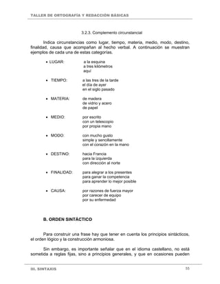 TALLER DE ORTOGRAFÍA Y REDACCIÓN BÁSICAS
III. SINTAXIS 55
3.2.3. Complemento circunstancial
Indica circunstancias como lugar, tiempo, materia, medio, modo, destino,
finalidad, causa que acompañan al hecho verbal. A continuación se muestran
ejemplos de cada una de estas categorías.
• LUGAR: a la esquina
a tres kilómetros
aquí
• TIEMPO: a las tres de la tarde
el día de ayer
en el siglo pasado
• MATERIA: de madera
de vidrio y acero
de papel
• MEDIO: por escrito
con un telescopio
por propia mano
• MODO: con mucho gusto
simple y sencillamente
con el corazón en la mano
• DESTINO: hacia Francia
para la izquierda
con dirección al norte
• FINALIDAD: para alegrar a los presentes
para ganar la competencia
para aprender lo mejor posible
• CAUSA: por razones de fuerza mayor
por carecer de equipo
por su enfermedad
B. ORDEN SINTÁCTICO
Para construir una frase hay que tener en cuenta los principios sintácticos,
el orden lógico y la construcción armoniosa.
Sin embargo, es importante señalar que en el idioma castellano, no está
sometida a reglas fijas, sino a principios generales, y que en ocasiones pueden
 