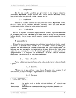 TALLER DE ORTOGRAFÍA Y REDACCIÓN BÁSICAS
IV. LA RIQUEZA DEL IDIOMA 61
2.4. Indigenismos
Se dice de aquellos vocablos que provienen de las lenguas indígenas
americanas. Ejemplos: Cacique, tabaco, maíz, cacao, tomate, chocolate, canoa,
piragua, huracán, enagua, hule, petate, caníbal, tiburón.
2.5. Italianismos
Se dice de aquellos vocablos que provienen del italiano. Ejemplos: Avería,
corsario, piloto, brújula, centinela, escopeta, cartucho, piñata, parapeto, escolta,
escaramuza, asaltar, póliza, cartulina, sotana, carrusel.
2.6. Occitanismos
Se dice de aquellos vocablos que provienen del occitano o provenzal hablado
en la Francia meridional. Ejemplos: Cascabel, antorcha, hostal, burdel, mensaje,
balada, desdén, lisonja, vergel, laurel, ruiseñor, bacalao, batalla, desastre, monje,
fraile.
3. Uso cotidiano
El español, como lengua viva que es, sufre de una constante evolución a partir
de la forma en como todos los estratos de la sociedad la utilizan: los niños y los
jóvenes, los practicantes de diversas profesiones, los grupos marginados (los
delincuentes, por ejemplo) o los habitantes de diversas regiones. En todos estos
casos hay una comprensión común de los conceptos, pero no necesariamente un
apego ortodoxo a la ortografía y a la semántica. Tal es el caso de las frases
coloquiales, los barbarismos, el caló y los tecnicismos.
3.1. Frases coloquiales
Forma cotidiana en que las frases y las palabras derivan en otro significado
o grafía.
3.1.1. Definición
"Dícese de lo que califica voces, frases, lenguaje, etc., propios de al
conversación, que pueden llegar a registrarse o no en la obra escrita".
3.1.2. Ejemplos
-Tira Del verbo, tirar o arrojar tiempo presente, 3era
persona del
singular
-Tira cómica Secuencia de cuadros con dibujos y diálogos que narran una
historia
FORMAS CORRECTAS
 