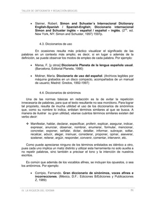 TALLER DE ORTOGRAFÍA Y REDACCIÓN BÁSICAS
IV. LA RIQUEZA DEL IDIOMA 71
• Steiner, Robert. Simon and Schuster´s Internacional Dictionary
English-Spanish / Spanish-English; Diccionario internacional
Simon and Schuster inglés – español / español – inglés. (2nd
. ed.
New York, NY: Simon and Schuster, 1997) 1597p.
4.3. Diccionarios de uso
En ocasiones resulta más práctico visualizar el significado de las
palabras en un contexto más amplio; es decir, si en lugar o además de la
definición, se puede observar los modos de empleo de cada palabra. Por ejemplo:
• Marsa, F. [y otros] Diccionario Planeta de la lengua española usual.
(Barcelona, Editorial Planeta, 1990)
• Moliner, María. Diccionario de uso del español. (Archivos legibles por
máquina grabados en un disco compacto, acompañados de un manual
de usuario; Madrid: Gredos, 1992-1997)
4.4. Diccionarios de sinónimos
Una de las normas básicas en redacción es la de evitar la repetición
innecesaria de palabras, para que el texto resultante no sea monótono. Para lograr
tal propósito, resulta de mucha utilidad el uso de los diccionarios de sinónimos
que, como su nombre lo indica, enlistan términos similares al que se busca. A
manera de ilustrar su gran utilidad, véanse cuántos términos similares existen del
verbo decir:
Manifestar, hablar, declarar, especificar, proferir, explicar, asegurar, indicar,
expresar, anunciar, observar, nombrar, enumerar, formular, mencionar,
concretar, exponer, señalar, dictar, detallar, informar, subrayar, soltar,
recalcar, aducir, alegar, insinuar, considerar, proponer, opinar, aseverar,
sostener, reiterar, argüir, responder, convenir, comentar, intervenir, etc.
Como puede apreciarse ninguno de los términos enlistados es idéntico a otro,
pues cada uno implica un matiz distinto y utilizar esta herramienta no solo auxilia a
no repetir palabras, sino también a precisar el tono y la intención de nuestros
escritos.
Es común que además de los vocablos afines, se incluyan los opuestos, o sea
los antónimos. Por ejemplo:
• Corripio, Fernando. Gran diccionario de sinónimos, voces afines e
incorrecciones. (México, D.F.: Ediciones B/Ediciones y Publicaciones
Z, 1989)
 