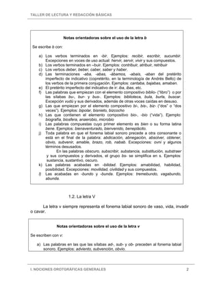 TALLER DE LECTURA Y REDACCIÓN BÁSICAS
I. NOCIONES OROTGRÁFICAS GENERALES 2
Notas orientadoras sobre el uso de la letra b
Se escribe b con:
a) Los verbos terminados en -bir. Ejemplos: recibir, escribir, sucumbir.
Excepciones en voces de uso actual: hervir, servir, vivir y sus compuestos.
b) Los verbos terminados en –buir. Ejemplos: contribuir, atribuir, retribuir
c) Los verbos deber, beber, caber, saber y haber.
d) Las terminaciones -aba, -abas, -ábamos, -abais, -aban del pretérito
imperfecto de indicativo (copretérito, en la terminología de Andrés Bello) de
los verbos de la primera conjugación. Ejemplos: cantaba, bajabas, amaban.
e) El pretérito imperfecto del indicativo de ir: iba, ibas, etc.
f) Las palabras que empiezan con el elemento compositivo biblio- (“libro”) o por
las sílabas bu-, bur- y bus-. Ejemplos: biblioteca, bula, burla, buscar.
Excepción vudú y sus derivados, además de otras voces caídas en desuso.
g) Las que empiezan por el elemento compositivo bi-, bis-, biz- (“dos” o “dos
veces”). Ejemplos: bipolar, bisnieto, bizcocho
h) Las que contienen el elemento compositivo bio-, -bio (“vida”). Ejemplo:
biografía, biosfera, anaerobio, microbio
i) Las palabras compuestas cuyo primer elemento es bien o su forma latina
bene. Ejemplos: bienaventurado, bienvenido, beneplácito.
j) Toda palabra en que el fonema labial sonoro precede a otra consonante o
está en el final de la palabra: abdicación, abnegación, absolver, obtener,
obvio, subvenir, amable, brazo, rob, nabab. Excepciones: ovni y algunos
términos desusados.
En las palabras obscuro, subscribir, substancia, substitución, substraer
y sus compuestos y derivados, el grupo bs- se simplifica en s. Ejemplos:
sustancia, sustantivo, oscuro.
k) Las palabras acabadas en -bilidad. Ejemplos: amabilidad, habilidad,
posibilidad. Excepciones: movilidad, civilidad y sus compuestos.
l) Las acabadas en -bundo y -bunda. Ejemplos: tremebundo, vagabundo,
abunda.
1.2. La letra V
La letra v siempre representa el fonema labial sonoro de vaso, vida, invadir
o cavar.
Notas orientadoras sobre el uso de la letra v
Se escriben con v:
a) Las palabras en las que las sílabas ad-, sub- y ob- preceden al fonema labial
sonoro. Ejemplos: adviento, subvención, obvio.
 