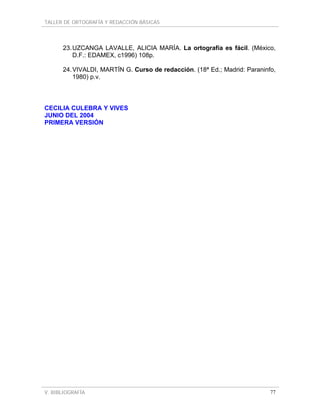TALLER DE ORTOGRAFÍA Y REDACCIÓN BÁSICAS
V. BIBLIOGRAFÍA 77
23.UZCANGA LAVALLE, ALICIA MARÍA. La ortografía es fácil. (México,
D.F.: EDAMEX, c1996) 108p.
24.VIVALDI, MARTÍN G. Curso de redacción. (18ª Ed.; Madrid: Paraninfo,
1980) p.v.
CECILIA CULEBRA Y VIVES
JUNIO DEL 2004
PRIMERA VERSIÓN
 