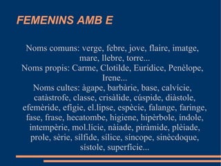 FEMENINS AMB E Noms comuns: verge, febre, jove, flaire, imatge, mare, llebre, torre... Noms propis: Carme, Clotilde, Eurídice, Penèlope, Irene... Noms cultes: àgape, barbàrie, base, calvície, catàstrofe, classe, crisàlide, cúspide, diàstole, efemèride, efígie, el.lipse, espècie, falange, faringe, fase, frase, hecatombe, higiene, hipèrbole, índole, intempèrie, mol.lície, nàiade, piràmide, plèiade, prole, sèrie, sílfide, sílice, síncope, sinècdoque, sístole, superfície... 