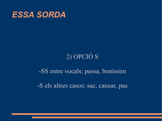 ESSA SORDA 2) OPCIÓ S -SS entre vocals: passa, boníssim -S els altres casos: sac, cansar, pas 