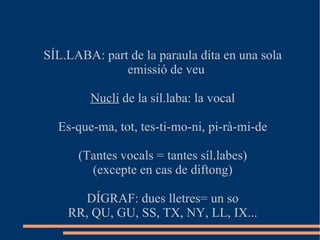 SÍL.LABA: part de la paraula dita en una sola emissió de veu Nucli  de la síl.laba: la vocal Es-que-ma, tot, tes-ti-mo-ni, pi-rà-mi-de (Tantes vocals = tantes síl.labes) (excepte en cas de diftong) DÍGRAF: dues lletres= un so RR, QU, GU, SS, TX, NY, LL, IX... 