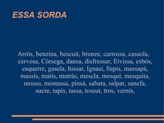 ESSA SORDA Arròs, benzina, bescuit, bronze, carrossa, cassola, cervesa, Còrsega, dansa, disfressar, Eivissa, esbós, esquerre, gasela, hissar, Ignasi, llapis, massapà, massís, matís, matràs, mescla, mesquí, mesquita, mosso, mostassa, pinsà, sabata, salpar, sanefa, sucre, tapís, tassa, tossut, tros, vernís, 