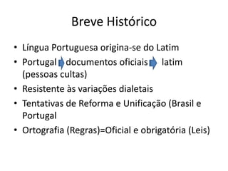 Breve Histórico
• Língua Portuguesa origina-se do Latim
• Portugal documentos oficiais latim
(pessoas cultas)
• Resistente às variações dialetais
• Tentativas de Reforma e Unificação (Brasil e
Portugal
• Ortografia (Regras)=Oficial e obrigatória (Leis)
 