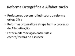 Reforma Ortográfica e Alfabetização
• Professores devem refletir sobre a reforma
ortográfica
• Reformas ortográficas atrapalham o processo
de Alfabetização
• Fazer a diferenciação entre fala e
escrita/formas de escrever
 