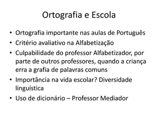 Ortografia e Escola
• Ortografia importante nas aulas de Português
• Critério avaliativo na Alfabetização
• Culpabilidade do professor Alfabetizador, por
parte de outros professores, quando a criança
erra a grafia de palavras comuns
• Importância na vida escolar? Diversidade
linguística
• Uso de dicionário – Professor Mediador
 