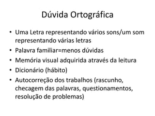 Dúvida Ortográfica
• Uma Letra representando vários sons/um som
representando várias letras
• Palavra familiar=menos dúvidas
• Memória visual adquirida através da leitura
• Dicionário (hábito)
• Autocorreção dos trabalhos (rascunho,
checagem das palavras, questionamentos,
resolução de problemas)
 