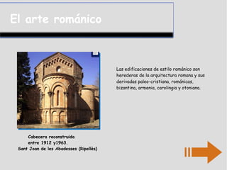 El arte románico
Las edificaciones de estilo románico son
herederas de la arquitectura romana y sus
derivadas paleo-cristiana, románicas,
bizantina, armenia, carolingia y otoniana.
Cabecera reconstruida
entre 1912 y1963.
Sant Joan de les Abadesses (Ripollès)
 