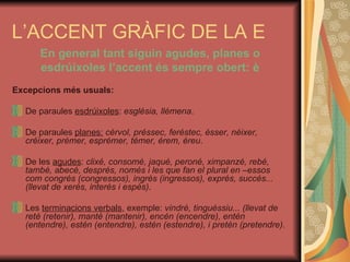 L’ACCENT GRÀFIC DE LA E En general tant siguin agudes, planes o esdrúixoles l’accent és sempre obert: è Excepcions més usuals: De paraules  esdrúixoles :  església, llémena . De paraules  planes:   cérvol, préssec, feréstec, ésser, néixer, créixer, prémer, esprémer, témer, érem, éreu . De les  agudes :  clixé, consomé, jaqué, peroné, ximpanzé, rebé, també, abecé, després, només i les que fan el plural en –essos com congrés (congressos), ingrés (ingressos), exprés, succés... (llevat de xerès, interès i espès) . Les  terminacions verbals , exemple:  vindré, tinguéssiu... (llevat de reté (retenir), manté (mantenir), encén (encendre), entén (entendre), estén (entendre), estén (estendre), i pretén (pretendre). 