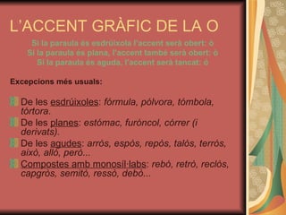 L’ACCENT GRÀFIC DE LA O Si la paraula és esdrúixola l’accent serà obert: ò Si la paraula és plana, l’accent també serà obert: ò Si la paraula és aguda, l’accent serà tancat: ó Excepcions més usuals: De les  esdrúixoles :  fórmula, pólvora, tómbola, tórtora . De les  planes :  estómac, furóncol, córrer (i derivats). De les  agudes :  arròs, espòs, repòs, talòs, terròs, això, allò, però... Compostes amb monosíl·labs :  rebò, retrò, reclòs, capgròs, semitò, ressò, debò... 