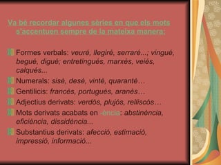 Va bé recordar algunes sèries en que els mots s'accentuen sempre de la mateixa manera: Formes verbals:  veuré, llegiré, serraré...; vingué, begué, digué; entretingués, marxés, veiés, calqués... Numerals:  sisè, desè, vintè, quarantè… Gentilicis:  francès, portuguès, aranès… Adjectius derivats:  verdós, plujós, relliscós… Mots derivats acabats en  -ència :  abstinència, eficiència, dissidència... Substantius derivats:  afecció, estimació, impressió, informació... 