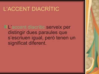 L’ACCENT DIACRÍTIC L’ accent diacrític  serveix per distingir dues paraules que s’escriuen igual, però tenen un significat diferent. 