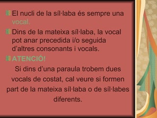 El nucli de la síl·laba és sempre una  vocal. Dins de la mateixa síl·laba, la vocal pot anar precedida i/o seguida d’altres consonants i vocals. ATENCIÓ! Si dins d’una paraula trobem dues vocals de costat, cal veure si formen part de la mateixa síl·laba o de síl·labes diferents. 