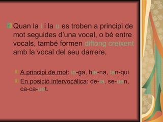 Quan la  i  i la  u  es troben a principi de mot seguides d’una vocal, o bé entre vocals, també formen  diftong creixent  amb la vocal del seu darrere. A principi de mot :  io -ga, h ie -na,  ia n-qui En posició intervocàlica : de- ia , se- ue n, ca-ca- ue t. 