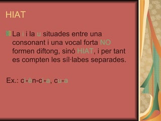 HIAT La  i  i la  u  situades entre una consonant i una vocal forta  NO  formen diftong, sinó  HIAT , i per tant es compten les síl·labes separades. Ex.: c i - è n-c i - a , c u - a 