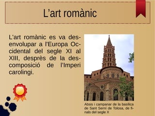 L’art romànic
L'art romànic es va des-
envolupar a l'Europa Oc-
cidental del segle XI al
XIII, desprès de la des-
composició de l’Imperi
carolingi.
Absis i campanar de la basílica
de Sant Serní de Tolosa, de fi-
nals del segle X
 