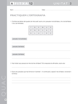 A F I T X A 12                                                            U N I TAT 3
       Nom:                                                  Data:



       PRACTIQUEM L’ORTOGRAFIA

       1 Combina les lletres del quadre de més avall i escriu cinc paraules monosíl·labes, cinc de bisíl·labes
         i cinc de trisíl·labes:

                                         T      B      E     M       U     O

                                         P      N      R      V      A     F

                                         S      L      U      I      D     C


          paraules monosíl·labes




          paraules bisíl·labes




          paraules trisíl·labes




       2 Has trobat cap paraula de més de tres síl·labes? Si la resposta és afirmativa, escriu-les:




       3 Escriu les paraules que has format en l’activitat 1. A continuació, separa’n les síl·labes i encercla’n
         la tònica:
QUAC




  44
 