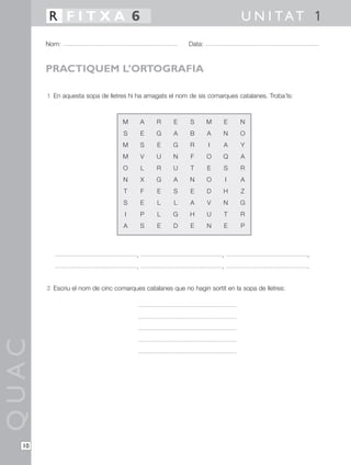 R FITXA 6                                                              U N I TAT 1
       Nom:                                               Data:



       PRACTIQUEM L’ORTOGRAFIA

       1 En aquesta sopa de lletres hi ha amagats el nom de sis comarques catalanes. Troba’ls:



                                  M        A   R    E     S       M   E       N
                                  S        E   G    A     B       A   N       O
                                  M        S   E    G     R       I   A       Y
                                  M        V   U    N     F       O   Q       A
                                  O        L   R    U     T       E   S       R
                                  N        X   G    A     N       O       I   A
                                  T        F   E    S     E       D   H       Z
                                  S        E   L    L     A       V   N       G
                                   I       P   L    G     H       U       T   R
                                  A        S   E    D     E       N   E       P



                                       ,                              ,                          ,
                                       ,                              ,                          .


       2 Escriu el nom de cinc comarques catalanes que no hagin sortit en la sopa de lletres:
QUAC




  10
 