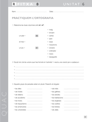 R FITXA 8                                                               U N I TAT 6
       Nom:                                                Data:



       PRACTIQUEM L’ORTOGRAFIA

       1 Relaciona les dues columnes amb d o d’:

                                                        • maig
                                                        • enciam
                 un plat •              de              • cartes
                                                        • abril
                 el mes •                               • sopa
                                                        • macarrons
                 un joc •               d’              • octubre
                                                        • ordinador
                                                        • mans
                                                        • espaguetis


       2 Escull cinc de les unions que has format en l’activitat 1 i escriu una oració per a cadascun:

         •
         •
         •
         •
         •


       3 Aquests grups de paraules estan en plural. Passa’ls al singular:

         • les olles:                                        • els indis:
         • els hotels:                                       • les gallines:
QUAC




         • els italians:                                     • les estufes:
         • els accidents:                                    • les habitacions:
         • les hores:                                        • les angleses:
         • els hipopòtams:                                   • les cadires:
         • les americanes:                                   • les herbes:
         • les universitats:                                 • els ullals:



                                                                                                         83
 