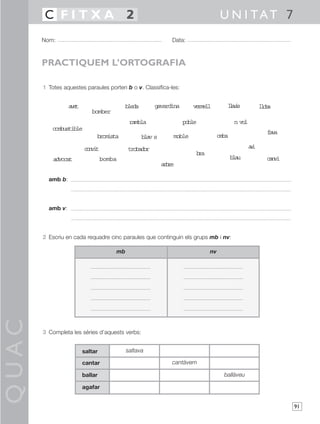 C FITXA 2                                                                U N I TAT 7
       Nom:                                                Data:



       PRACTIQUEM L’ORTOGRAFIA

       1 Totes aquestes paraules porten b o v. Classifica-les:


                  ae
                   vt                    bleda       gavardina      vrel
                                                                     eml          lai
                                                                                   lvs            loa
                                                                                                   lb
                           bomber
                                           rambla                poble                 nvl
                                                                                         o
          combustible
                                                                                                    fv
                                                                                                     aa
                             bromista            ba s
                                                  lv       moble               ceba

                        cni
                         ovt              trobador                                           ai
                                                                                              v
                                                                     ba
                                                                      r
           advocat               bomba                                                ba
                                                                                       lu           cni
                                                                                                    av
                                                        abe
                                                         rr

         amb b:




         amb v:




       2 Escriu en cada requadre cinc paraules que continguin els grups mb i nv:

                                     mb                                   nv
QUAC




       3 Completa les sèries d’aquests verbs:


                        saltar            saltava

                        cantar                             cantàvem

                        ballar                                                   ballàveu

                        agafar


                                                                                                          91
 