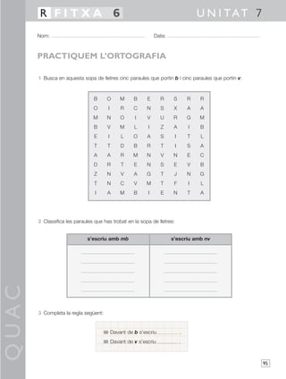 R FITXA 6                                                                     U N I TAT 7
       Nom:                                                    Data:



       PRACTIQUEM L’ORTOGRAFIA

       1 Busca en aquesta sopa de lletres cinc paraules que portin b i cinc paraules que portin v:



                                B     O        M     B     E      R     S        R   R
                                O      I       R     C     N      S     X        A   A
                                M     N        O     I     V      U     R        G   M
                                B     V        M     L     I      Z     A        I   B
                                E      I       L     O     A      S      I       T   L
                                T     T        D     B     R      T      I       S   A
                                A     A        R     M     N      V     N        E   C
                                D     R        T     E     N      S     E        V   B
                                Z     N        V     A     G      T     J        N   G
                                T     N        C     V    M       T     F        I   L
                                 I    A        M     B     I      E     N        T   A




       2 Classifica les paraules que has trobat en la sopa de lletres:


                             s’escriu amb mb                           s’escriu amb nv
QUAC




       3 Completa la regla següent:


                                           Davant de b s’escriu              .
                                           Davant de v s’escriu              .



                                                                                                     95
 