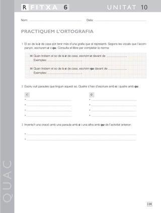 R FITXA 6                                                           U N I T A T 10
       Nom:                                                Data:



       PRACTIQUEM L’ORTOGRAFIA

       1 El so de la c de casa pot tenir més d’una grafia que el representi. Segons les vocals que l’acom-
         panyin, escriurem c o qu. Consulta el llibre per completar la norma:

                 Quan trobem el so de la c de casa, escrivim c davant de                  .
                 Exemples:                           .

                 Quan trobem el so de la c de casa, escrivim qu davant de                 .
                 Exemples:                           .



       2 Escriu vuit paraules que tinguin aquest so. Quatre s’han d’escriure amb c i quatre amb qu.

             c                                                   q
         •                                                   •
         •                                                   •
         •                                                   •
         •                                                   •


       3 Inventa’t una oració amb una paraula amb c i una altra amb qu de l’activitat anterior:


         •
         •
QUAC




                                                                                                             139
 