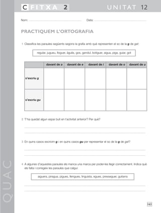 C FITXA 2                                                              U N I T A T 12
       Nom:                                                  Data:



       PRACTIQUEM L’ORTOGRAFIA

       1 Classifica les paraules següents segons la grafia amb què representen el so de la g de gat:


                   regular, jugueu, lloguer, àguila, gos, gandul, botiguer, aigua, piga, guiar, got



                           davant de a      davant de e       davant de i       davant de o      davant de u



          s’escriu g




          s’escriu gu




       2 T’ha quedat algun espai buit en l’activitat anterior? Per què?




       3 En quins casos escrivim g i en quins casos gu per representar el so de la g de gat?
QUAC




       4 A algunes d’aquestes paraules els manca una marca per poder-les llegir correctament. Indica què
         els falta i corregeix les paraules que calgui:

                    aiguera, piragua, pigues, llengues, linguista, egues, presseguer, guitarra




                                                                                                               163
 
