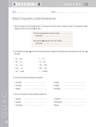 R FITXA 8                                                               U N I T A T 12
        Nom:                                                    Data:



        PRACTIQUEM L’ORTOGRAFIA

        1 Quan trobem el so de la g de gat, no sempre l’escrivim de la mateixa manera. Completa la regla
          següent sobre el so de la g de gat:

                                      Escrivim g davant de les vocals             .
                                      Exemple:

                                      Escrivim gu davant de a les vocals              .
                                      Exemple:



        2 Completa amb g o gu els buits de les paraules següents (recorda que representen el so de la g
          de gat):

          • jo    ina,                    •        ix,
          • llo   er                      •à        ila,
          • se    on,                     • se           ida,
          • car      ol,                  • llar         es,
          • en    anxa                    •        aratge


        3 Fes el plural de les paraules següents:

          • màniga:                                              • eruga:
          • poruga:                                              • botiga:
          • plaga:                                               • bodega:
QUAC




        4 Escriu el singular de les paraules següents:

          • algues:                                              • ortigues:
          • pigues:                                              • formigues:
          • amigues:                                             • figues:




  170
 
