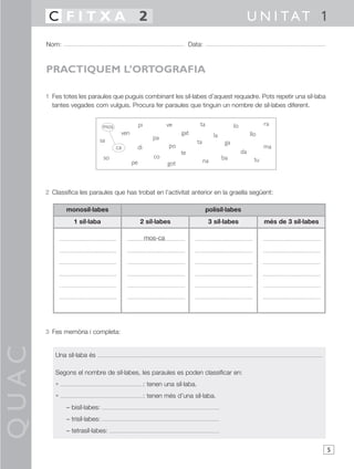 C FITXA 2                                                                                              U N I TAT 1
       Nom:                                                                 Data:



       PRACTIQUEM L’ORTOGRAFIA

       1 Fes totes les paraules que puguis combinant les síl·labes d’aquest requadre. Pots repetir una síl·laba
         tantes vegades com vulguis. Procura fer paraules que tinguin un nombre de síl·labes diferent.


                                 mos               pi            ve              ta                  lo               ra
                                        ven                            gat                la                   llo
                             sa                            pa
                                                                                ta              ga
                                       ca      di                 po                                                  ma
                                                                       te                                 da
                                 so                         co                                 ba                tu
                                              pe                 got                 na



       2 Classifica les paraules que has trobat en l’activitat anterior en la graella següent:

              monosíl·labes                                                           polisíl·labes
                  1 síl·laba                       2 síl·labes                         3 síl·labes                    més de 3 síl·labes

                                                        mos-ca




       3 Fes memòria i completa:
QUAC




          Una síl·laba és

          Segons el nombre de síl·labes, les paraules es poden classificar en:
          •                                             : tenen una síl·laba.
          •                                             : tenen més d’una síl·laba.
               – bisíl·labes:
               – trisíl·labes:
               – tetrasíl·labes:

                                                                                                                                           5
 