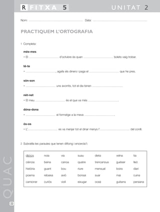 R FITXA 5                                                                    U N I TAT 2
       Nom:                                                     Data:



       PRACTIQUEM L’ORTOGRAFIA

       1 Completa:

         més-mes
         • El                          d’octubre és quan                             bolets vaig trobar.


         té-te
         •                          , agafa els diners i paga el                              que he pres.


         són-son
         •                          uns avorrits, tot el dia tenen                             .


         nét-net
         • El meu                               és el que va més                          .


         dóna-dona
         •                          el formatge a la meva                            .


         ós-os
         • L’                         es va menjar tot el dinar menys l’                              del conill.




       2 Subratlla les paraules que tenen diftong i encercla’l:



             dijou s      noia          via             suau            dieta            veïna          tia
QUAC




             ciència      beina         canoa           quatre          trencanous       guèiser        lleó

             història     guant         bou             riure           mensual          boira          diari

             poema        rebaixa       avió            bonsai          suar             mai            cuina

             camioner     curiós        violí           eixugar         oceà             guitarra       persiana




  22
 