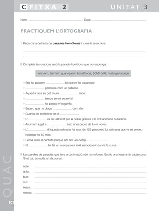 C FITXA 2                                                                    U N I TAT 3
       Nom:                                                     Data:



       PRACTIQUEM L’ORTOGRAFIA

       1 Recorda la definició de paraules homòfones i torna-la a escriure:




       2 Completa les oracions amb la paraula homòfona que correspongui.


                      amb/em, tan/tant, quan/quant, bocal/bucal, bòlid/ bòlit, hostatge/ostatge


         • Ens ho passem                     bé durant les vacances!
         •                  pentinaré com un pallasso.
         • Aquesta taca es pot treure                       sabó.
         •                  temps sense veure’ns!
         •                  ho penso m’esgarrifo.
         • Espero que no plogui                     com ahir.
         • Guarda els bombons en el                     .
         • L’                 va ser alliberat per la policia gràcies a la col·laboració ciutadana.
         • Avui hem jugat a                   amb unes peces de fusta noves.
         • L’                 d’aquesta setmana ha estat de 128 persones. La setmana que ve es preveu
             hostatjar-ne 50 més.
         • Demà aniré al dentista perquè em faci una neteja                     .
         • El                 ha fet un avançament molt emocionant durant la cursa.


       3 Les parelles de paraules que tens a continuació són homòfones. Escriu una frase amb cadascuna.
QUAC




         Si et cal, consulta un diccionari.

         acte:
         acta:
         buit:
         vuit:
         maça:
         massa:


  30
 