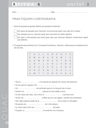 R FITXA 6                                                                          U N I TAT 3
       Nom:                                                  Data:



       PRACTIQUEM L’ORTOGRAFIA

       1 Quina d’aquestes propostes defineix les paraules homòfones:

              Són grups de paraules que s’escriuen i es pronuncien igual i que volen dir el mateix.
              Són paraules que no s’escriuen igual, però que tenen el mateix significat.
              Són dues o més paraules que sonen igual, però que s’escriuen diferents i també tenen signifi-
              cats diferents.


       2 En aquesta sopa de lletres hi ha 10 paraules homòfones. Troba-les i utilitza-les per completar les fra-
         ses de sota.


                              T      A     U      L      A    D          A      G      T     C
                              E     M      A     N       A    R          D      M      I     A
                              U      E     M      E      R    C          A      T      D     S
                              L      N     T      L      C    R          L      A      R     S
                              A      A     U      E      C    S          L      Z      G     A
                              D      R     C     A       B    L          O      A      L     L
                              A     M      T      I      U    N          C      A      Ç     A



         • Tota la                           s’ha aixecat per aplaudir els cuiners del restaurant.
         • Al meu germà li agrada molt                               .
         • He                            les pel·lícules que em ve de gust anar a veure.
         • Passa’m la                            perquè he d’escudellar el brou.
         • Si vols trobar peix fresc, has d’anar al                                 a primera hora.
QUAC




         • He fet una                            al llibre que em vas regalar i sembla molt interessant.
         • Han caigut algunes teules de la                                   de la masia on estiuegem.
         • Els gossos de                              són molt veloços.
         • La meva mare ha fet una                                de pasta.
         • El pastor va                           el ramat fins a la muntanya.




  34
 