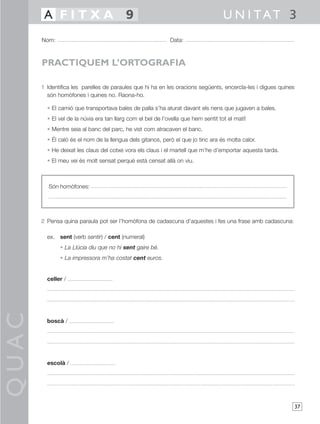 A FITXA 9                                                                   U N I TAT 3
       Nom:                                                  Data:



       PRACTIQUEM L’ORTOGRAFIA

       1 Identifica les parelles de paraules que hi ha en les oracions següents, encercla-les i digues quines
         són homòfones i quines no. Raona-ho.

         • El camió que transportava bales de palla s’ha aturat davant els nens que jugaven a bales.
         • El vel de la núvia era tan llarg com el bel de l’ovella que hem sentit tot el matí!
         • Mentre seia al banc del parc, he vist com atracaven el banc.
         • Él caló és el nom de la llengua dels gitanos, però el que jo tinc ara és molta calor.
         • He deixat les claus del cotxe vora els claus i el martell que m’he d’emportar aquesta tarda.
         • El meu veí és molt sensat perquè està censat allà on viu.



          Són homòfones:




       2 Pensa quina paraula pot ser l’homòfona de cadascuna d’aquestes i fes una frase amb cadascuna:

         ex. sent (verb sentir) / cent (numeral)
              • La Llúcia diu que no hi sent gaire bé.
              • La impressora m’ha costat cent euros.


         celler /
QUAC




         boscà /




         escolà /




                                                                                                                37
 