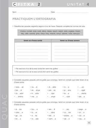 C FITXA 2                                                                     U N I TAT 4
       Nom:                                                    Data:



       PRACTIQUEM L’ORTOGRAFIA

       1 Classifica les paraules següents segons el so de l’essa. Després completa les normes de sota.

                   música, consell, onze, ocell, zebra, classe, resum, calçat, visita, anglesa, missió,
                    feliç, cella, cassola, grisa, dolça, braç, insecte, cançó, salobre, colze, estruços



                              tenen so d’essa sorda                         tenen so d’essa sonora




         • Per escriure el so de la essa sorda fem servir les grafies:
         • Per escriure el so de la essa sonora fem servir les grafies:



       2 Completa aquestes paraules amb la grafia que convingui, tenint en compte que totes tenen el so
         d’essa sorda:

         • nece         ari          • na     ió        • di      abte        • ro      a          •       uro
         • bre     ol                • en     enyar     • pré       ec        • pi      arra       •       egell
         • ca      ador              • in    ecte       •        opa          • ta      a          •       etanta
QUAC




         •       èntims              • ma      a        •        enyal        •       iutat        • pla      a


       3 Completa aquestes paraules amb la grafia que convingui, tenint en compte que totes tenen el so
         d’essa sonora:

         • al     ina                • bru     a        • sen       ill       •       ero          • page            a
         • cator        e            • ro    er         •        ebra         • co      ina        • on      e
         • ga      os                • vi    ita        • tret      e         • sorpre         a   • col      e
         • bri     a                 • ro    ada        • cami          a     • sal      e         • cau         a

                                                                                                                         41
 