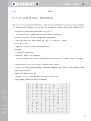 A FITXA 8                                                                    U N I TAT 4
       Nom:                                                  Data:



       PRACTIQUEM L’ORTOGRAFIA

       1 Escriu el nom de les paraules definides al costat de la seva definició i, després, busca-les en la sopa
         de lletres de sota. Tingues en compte que totes les paraules contenen el so d’essa sorda o sonora.

         • Substància que es fa servir per eliminar l’olor de suor:
         • Local on es reuneix la gent per fer activitats culturals o de diversió:
         • Aparell per reproduir les cintes enregistrades. Magnetòfon:
         • Conjunt de branquetes, fulles seques, etc., que hi ha als boscos i jardins:
         • Planta que fa raïm:
         • Llegum de forma arrodonida i color carbassa clar:
         • Botigues:
         • Fi, de tacte no gens aspre:
         • Fer una línia damunt una superfície:
         • Conjunt de pedretes minúscules que es desprenen de les roques i que se sol trobar a les platges:


         • Mamífer semblant a un cavall que té el pèl clar i ratlles fosques:
         • Lloc on hi ha molts animals diferents, sovint provinents de llocs exòtics, reunits perquè la gent
           pugui veure com són:
         • Arbre el fruit del qual és la gla:
         • Fenòmen en què un astre tapa tot o una part d’un altre astre:
         • Acte d’agafar velocitat per saltar un obstacle:


                               E      M         B   R   A     N       Z    I     D    A
                               G      O         R   G   I     C       U    A     U    S
QUAC




                               L      O         O   N   I     S       A    C     O    O
                               O      Z         S   D   T     R       A    Ç     A    R
                               C      A         S   S   E     T       R    U     S    R
                                 I    M         A   J   Z     E       B    R     A    A
                               R      C         N   A   M     P       F    H     N    Y
                               D      E         S   O   D     O       R    A     N    T
                               Z      P         C   E   C     L       I    P     S    I
                               T      A         L   Z   I     N       A    X     E    D

                                                                                                                   47
 