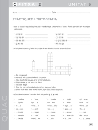 C FITXA 2                                                                         U N I TAT 5
       Nom:                                                     Data:



       PRACTIQUEM L’ORTOGRAFIA

       1 Les síl·labes d’aquestes paraules s’han barrejat. Ordena-les i escriu-ne les paraules en els espais
         del costat:

         • ra gi fa                                                 • ja ron ta
         • pet da ja                                                • no ta gi
         • tat jes ma                                               • ni gí a ber al
         • gi fu da                                                 • llot re ge

       2 Completa aquesta graella amb l’ajut de les definicions que tens més avall.

                                                          c d



                                    a



                                                                                                 g
                               b
                                                        e
         a   De poca edat.                                                                 f
         b   Fer que una cosa comenci a funcionar.
         c   Que és afectat a jugar, a fer entremaliadures.
         d   Ciència que té per estudi la Terra.
         e   Qualitat d’àgil.
         f   Part del cos de les plantes superiors que duu fulles.
         g   Bosc molt dens amb molts arbres, típic dels països tropicals.

       3 Completa aquestes paraules amb les grafies g, j, tg o tj:
QUAC




         •      avelina         •       eure          •      ornaler             •      udici        • pi        ama
         •      írgola          • pa      e           • ar      ent              •      ener         • mar           inal
         • fo     a             • mar          e      • mon         eta          • rega        e     • feine         ar
         • pe      ada          •       ardí          • se      e                • gara        e     • fe        e
         •      inesta          •       egant         •      imnàs               •      emec         •       ironí
         •      oaquim          •       ueu           •      espa                •      erarquia     • lle       enda
         •      ulivert         • farin        itis   •      elat                • le     ítim       •       u       essa


                                                                                                                            51
 